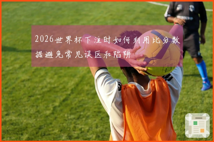 2026世界杯下注时如何利用比分数据避免常见误区和陷阱